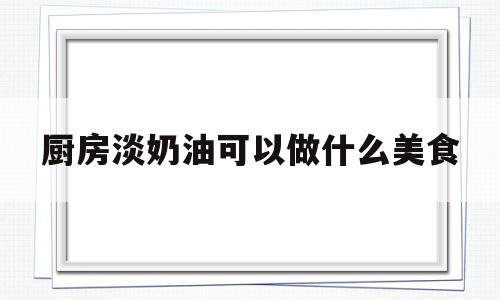 厨房淡奶油可以做什么美食(厨房淡奶油可以做什么美食好吃)