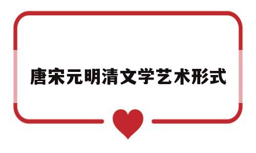 唐宋元明清文学艺术形式(唐宋元明清这几个时期突出的文学形式)