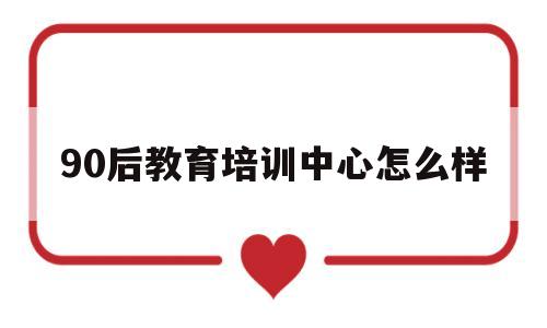90后教育培训中心怎么样(90后教育培训中心怎么样啊)