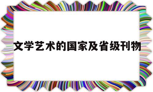文学艺术的国家及省级刊物(文学艺术的国家及省级刊物有哪些)