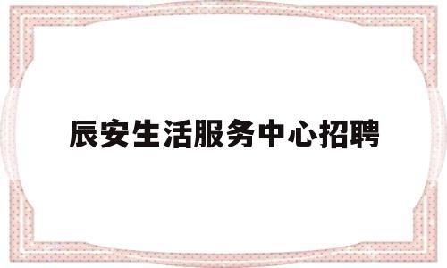 辰安生活服务中心招聘(宝应人才就业中心招聘平台信息)
