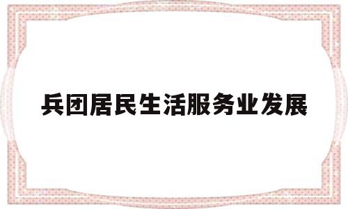 兵团居民生活服务业发展(兵团居民生活服务业发展状况)