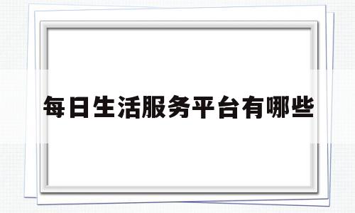 每日生活服务平台有哪些(每日生活服务平台有哪些软件)