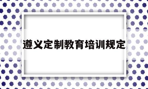 遵义定制教育培训规定(遵义有哪些教育培训机构)