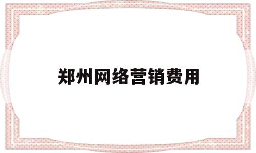 郑州网络营销费用(郑州网络营销课程培训)