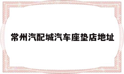 关于常州汽配城汽车座垫店地址的信息