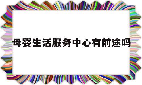 包含母婴生活服务中心有前途吗的词条