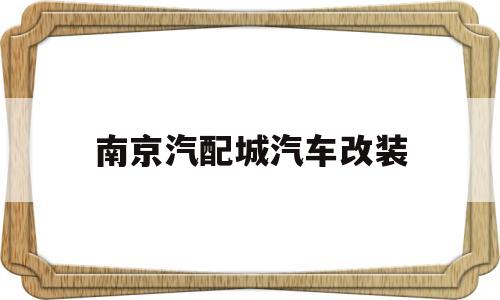南京汽配城汽车改装(南京汽车改装有限公司电话)