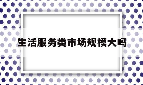 生活服务类市场规模大吗(2021年生活服务行业现状)