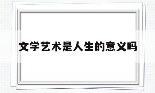 文学艺术是人生的意义吗(文学艺术是人生的意义吗对吗)