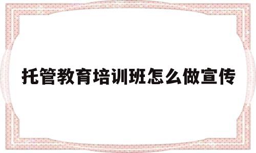 托管教育培训班怎么做宣传(托管教育培训班怎么做宣传标语)