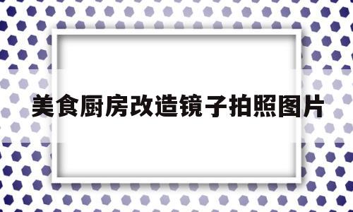美食厨房改造镜子拍照图片(美食厨房改造镜子拍照图片视频)