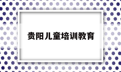 贵阳儿童培训教育(贵阳铁劲培训教育怎么样)