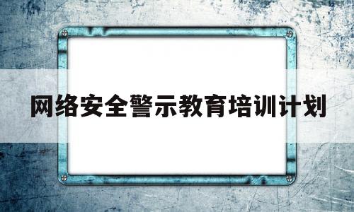 网络安全警示教育培训计划(网络安全警示教育培训计划内容)