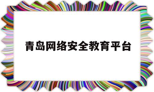 青岛网络安全教育平台(青岛安全教育平台登录账号登录)