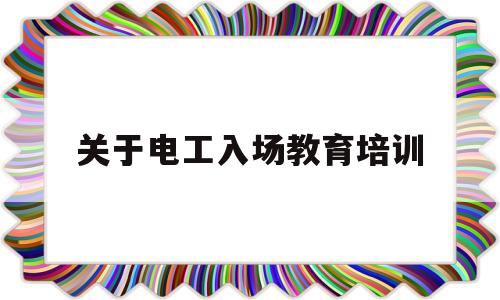 关于电工入场教育培训(关于电工入场教育培训总结)