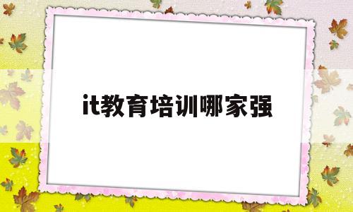 it教育培训哪家强(全国it培训学校排名,it教育培训机构哪家好)