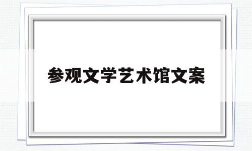 参观文学艺术馆文案(参观文化艺术馆的感想)