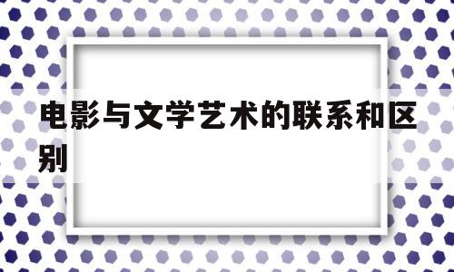 电影与文学艺术的联系和区别(电影与文学艺术的联系和区别是什么)