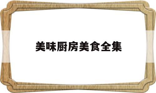 美味厨房美食全集(美味厨房美食全集视频)