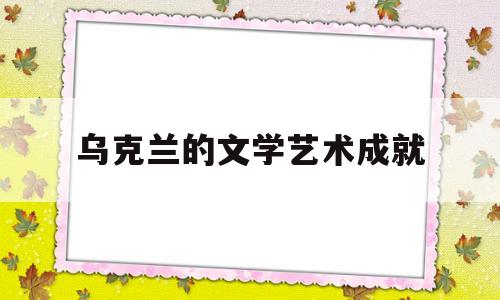 乌克兰的文学艺术成就(乌克兰的文学艺术成就是什么)