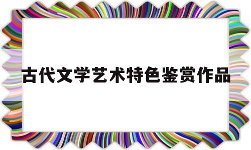 古代文学艺术特色鉴赏作品(结合作品分析诗经的艺术特色)