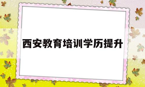 西安教育培训学历提升(学历提升属于教育培训吗)