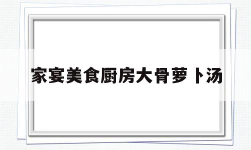 家宴美食厨房大骨萝卜汤(家宴美食厨房大骨萝卜汤怎么做)