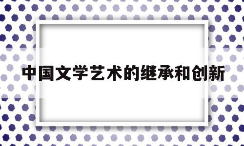 中国文学艺术的继承和创新(浅谈中国文学的艺术魅力)