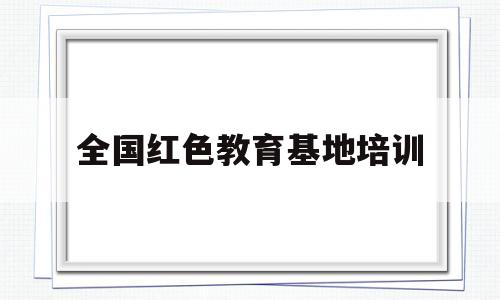 全国红色教育基地培训(全国红色教育培训基地有哪些)