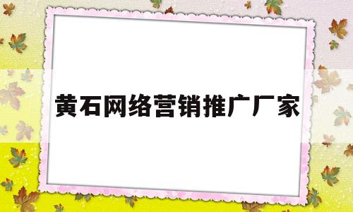 包含黄石网络营销推广厂家的词条