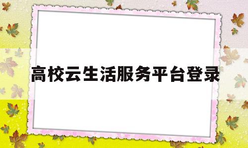 高校云生活服务平台登录(高校云生活服务平台登录不了)