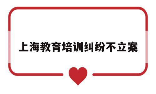 上海教育培训纠纷不立案(上海教育培训机构投诉电话)