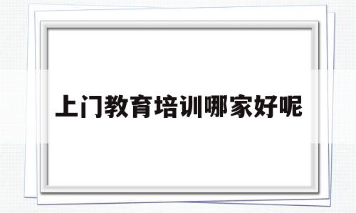 上门教育培训哪家好呢(有没有专门做上门家教的机构)