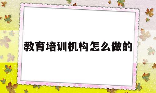 教育培训机构怎么做的(教育培训机构越来越难做)