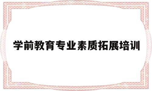 学前教育专业素质拓展培训(幼儿园教师专业素养提升培训)