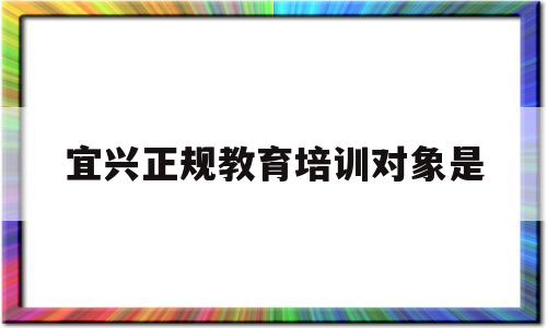 宜兴正规教育培训对象是(宜兴正规教育培训对象是什么)