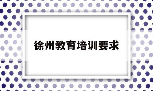 徐州教育培训要求(徐州培训教育机构排名)