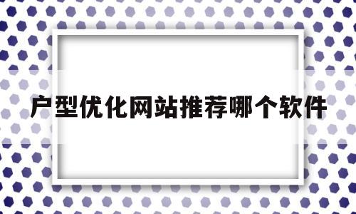 户型优化网站推荐哪个软件(户型优化网站推荐哪个软件最好)