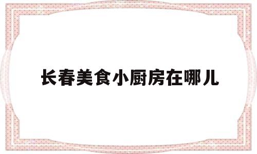 长春美食小厨房在哪儿(长春美食小厨房在哪儿啊)