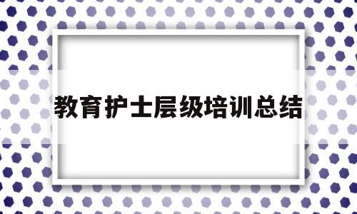 教育护士层级培训总结(护士层级培训个人总结范文)