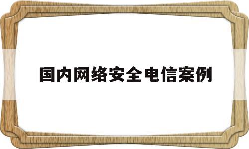 国内网络安全电信案例(国内网络安全电信案例分析)