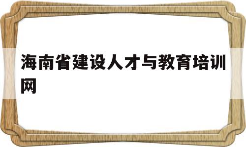 海南省建设人才与教育培训网(2023年专业技术人员继续教育培训)
