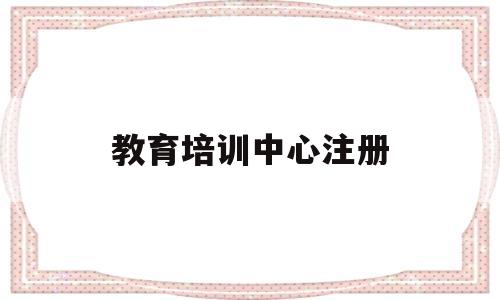 教育培训中心注册(教育培训中心注册条件)