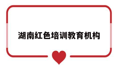 湖南红色培训教育机构(湖南红色培训教育机构排名)
