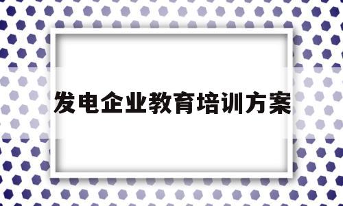 发电企业教育培训方案(发电企业培训工作意见建议)