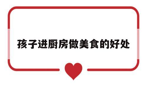 孩子进厨房做美食的好处(孩子进厨房做美食的好处有哪些)