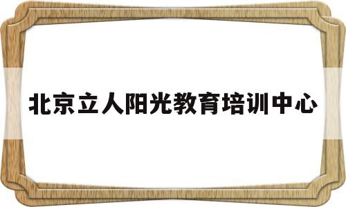 北京立人阳光教育培训中心(北京立人阳光教育培训中心电话)