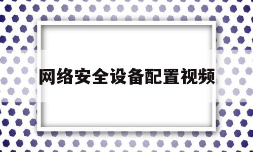 网络安全设备配置视频(网络安全设备配置实训总结)