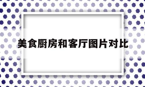 美食厨房和客厅图片对比(美食厨房和客厅图片对比图)